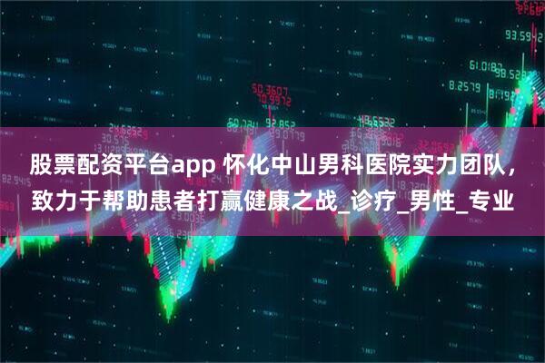 股票配资平台app 怀化中山男科医院实力团队，致力于帮助患者打赢健康之战_诊疗_男性_专业