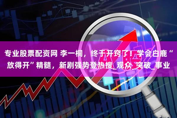 专业股票配资网 李一桐，终于开窍了！学会白鹿“放得开”精髓，新剧强势登热搜_观众_突破_事业