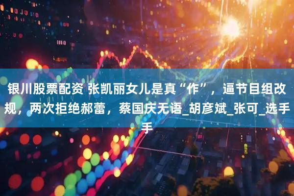 银川股票配资 张凯丽女儿是真“作”，逼节目组改规，两次拒绝郝蕾，蔡国庆无语_胡彦斌_张可_选手
