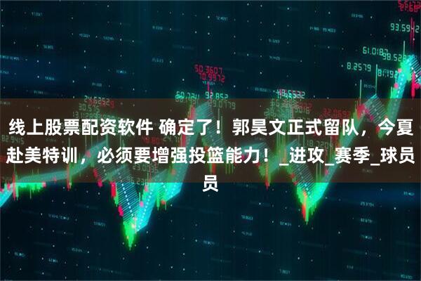 线上股票配资软件 确定了！郭昊文正式留队，今夏赴美特训，必须要增强投篮能力！_进攻_赛季_球员