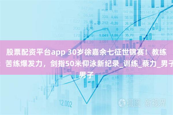 股票配资平台app 30岁徐嘉余七征世锦赛！教练：苦练爆发力，剑指50米仰泳新纪录_训练_蔡力_男子