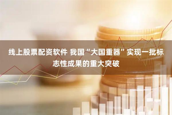 线上股票配资软件 我国“大国重器”实现一批标志性成果的重大突破