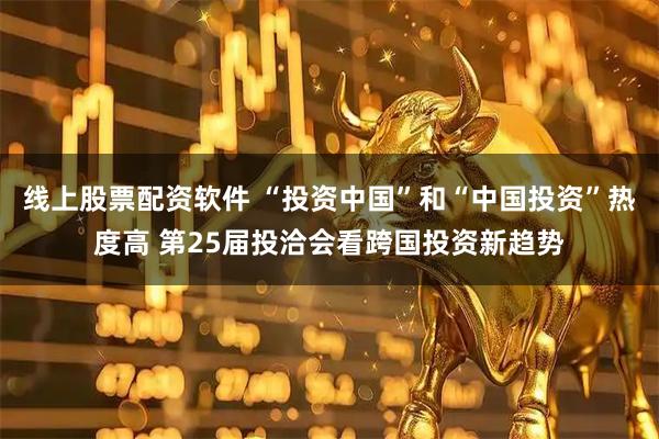 线上股票配资软件 “投资中国”和“中国投资”热度高 第25届投洽会看跨国投资新趋势