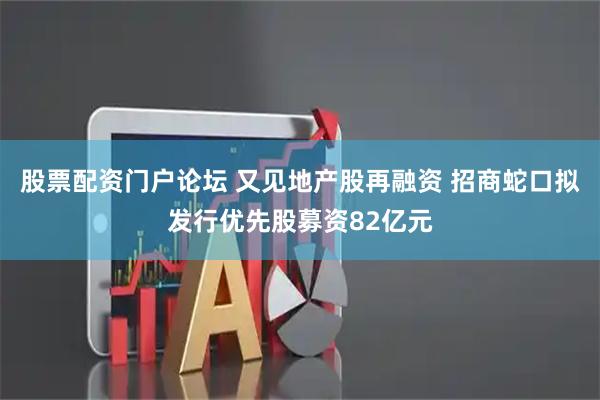 股票配资门户论坛 又见地产股再融资 招商蛇口拟发行优先股募资82亿元