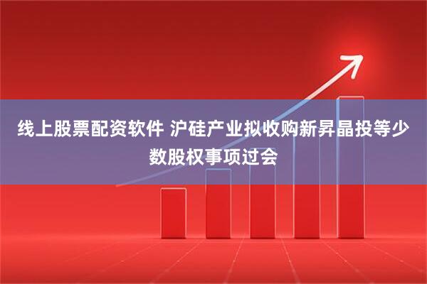 线上股票配资软件 沪硅产业拟收购新昇晶投等少数股权事项过会