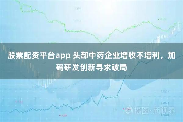 股票配资平台app 头部中药企业增收不增利，加码研发创新寻求破局