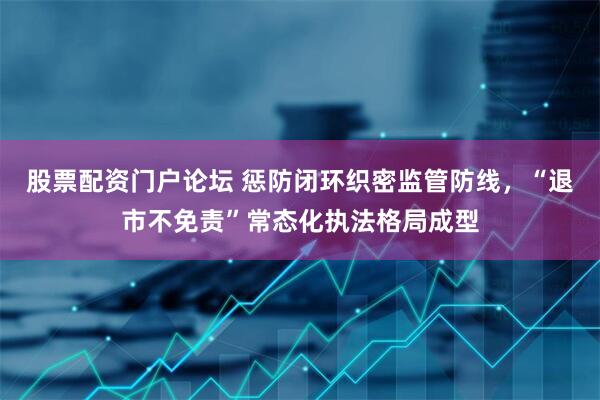股票配资门户论坛 惩防闭环织密监管防线，“退市不免责”常态化执法格局成型