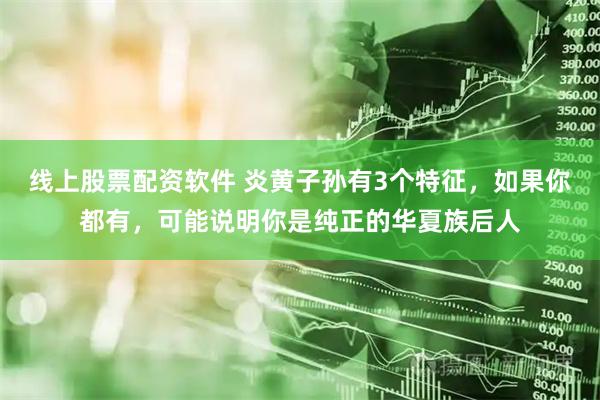 线上股票配资软件 炎黄子孙有3个特征，如果你都有，可能说明你是纯正的华夏族后人