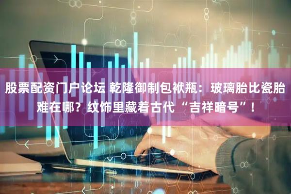 股票配资门户论坛 乾隆御制包袱瓶：玻璃胎比瓷胎难在哪？纹饰里藏着古代 “吉祥暗号”！
