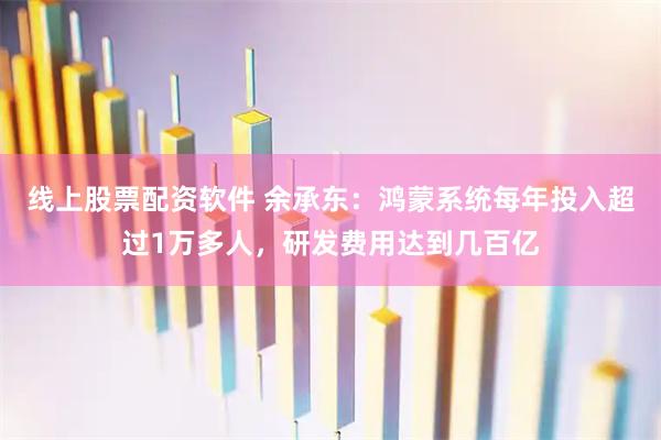 线上股票配资软件 余承东：鸿蒙系统每年投入超过1万多人，研发费用达到几百亿