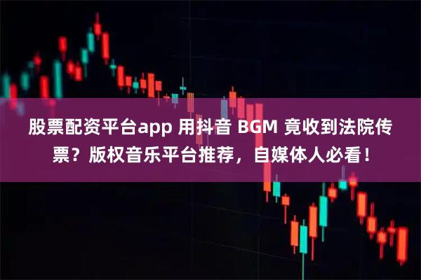 股票配资平台app 用抖音 BGM 竟收到法院传票？版权音乐平台推荐，自媒体人必看！