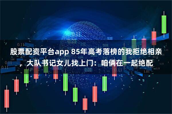 股票配资平台app 85年高考落榜的我拒绝相亲，大队书记女儿找上门：咱俩在一起绝配