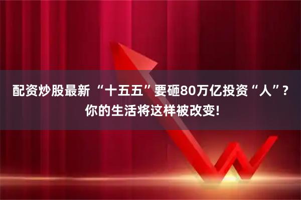 配资炒股最新 “十五五”要砸80万亿投资“人”? 你的生活将这样被改变!