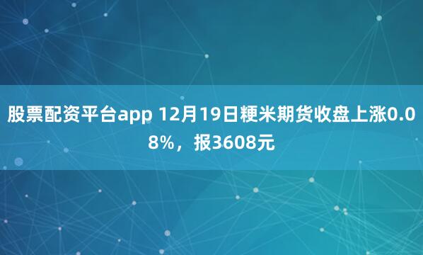股票配资平台app 12月19日粳米期货收盘上涨0.08%，报3608元