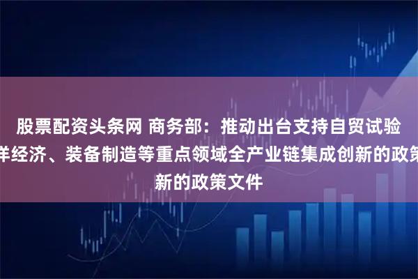 股票配资头条网 商务部：推动出台支持自贸试验区海洋经济、装备制造等重点领域全产业链集成创新的政策文件