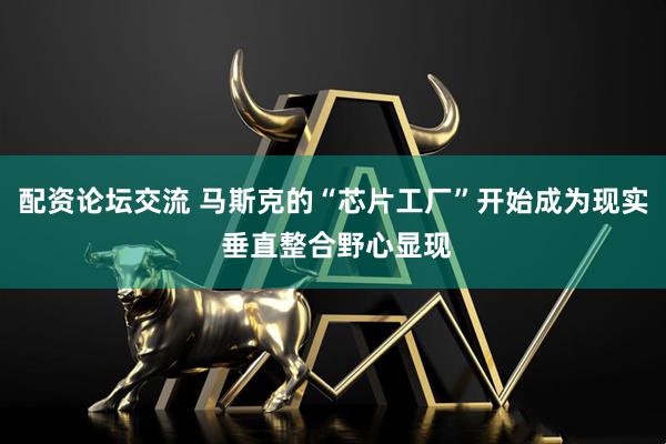 配资论坛交流 马斯克的“芯片工厂”开始成为现实 垂直整合野心显现