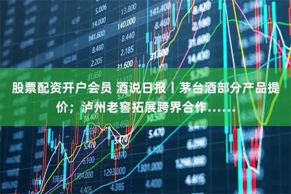 股票配资开户会员 酒说日报丨茅台酒部分产品提价；泸州老窖拓展跨界合作……
