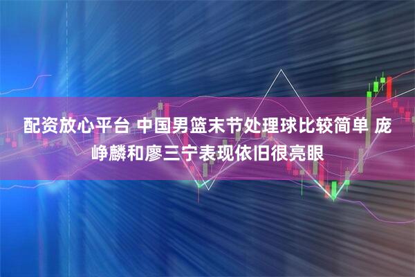配资放心平台 中国男篮末节处理球比较简单 庞峥麟和廖三宁表现依旧很亮眼